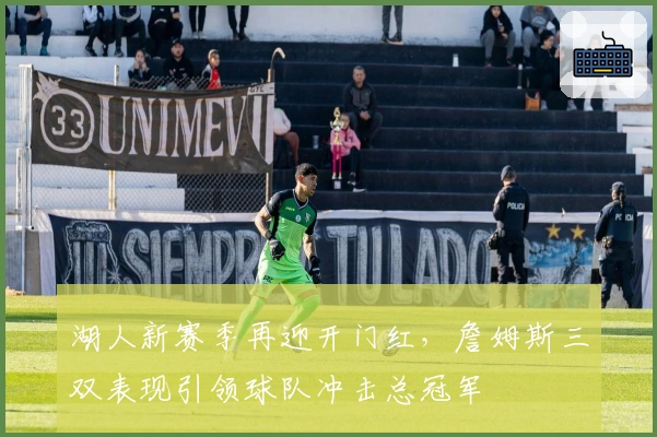 湖人新赛季再迎开门红，詹姆斯三双表现引领球队冲击总冠军