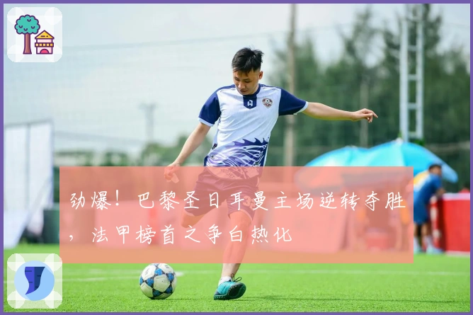 劲爆！巴黎圣日耳曼主场逆转夺胜，法甲榜首之争白热化