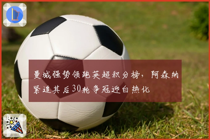 曼城强势领跑英超积分榜，阿森纳紧追其后30轮争冠迎白热化