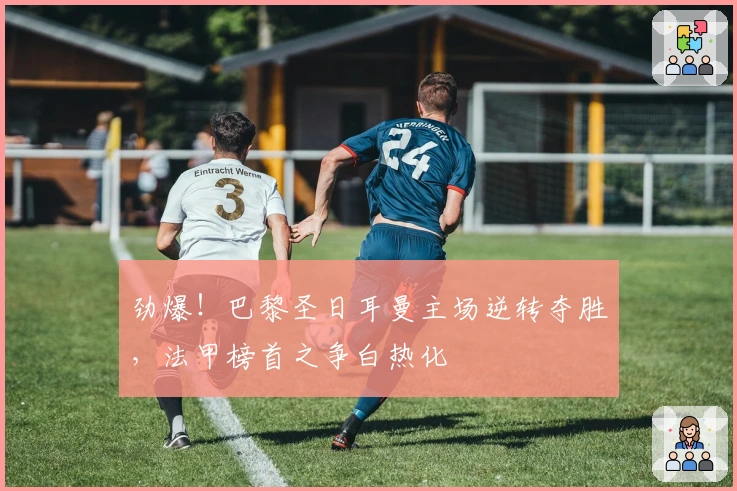 劲爆！巴黎圣日耳曼主场逆转夺胜，法甲榜首之争白热化