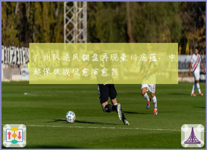 广州队逆风翻盘再现豪门底蕴，中超保级战役愈演愈烈