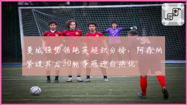 曼城强势领跑英超积分榜，阿森纳紧追其后30轮争冠迎白热化