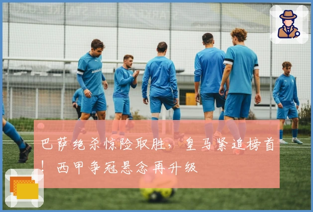 巴萨绝杀惊险取胜,皇马紧追榜首!西甲争冠悬念再升级